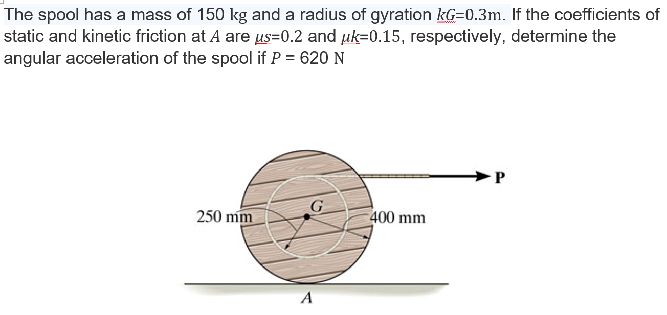 The spool has a mass of 150 kg and a radius of gyration kG = 0.3 m. If the coefficients of static and kinetic friction at A are μs = 0.2 and μk = 0.15, respectively, determine the angular acceleration of the spool if P = 620 N