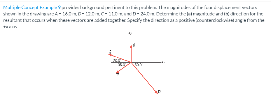 Multiple Concept Example 9 provides background pertinent to this problem. The magnitudes of the four displacement vectors shown in the drawing are A = 16.0 m, B = 12.0 m, C = 11.0 m, and D = 24.0 m. Determine the (a) magnitude and (b) direction for the resultant that occurs when these vectors are added together. Specify the direction as a positive (counterclockwise) angle from the +x axis.