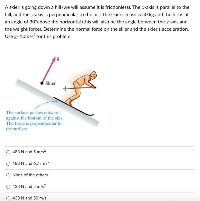 A skier is going down a hill (we will assume it is frictionless). The x-axis is parallel to the hill, and the y-axis is perpendicular to the hill. The skier's mass is 50 kg and the hill is at an angle of 30∘ above the horizontal (this will also be the angle between the y-axis and the weight force). Determine the normal force on the skier and the skier's acceleration. Use g = 10 m/s2 for this problem. 483 N and 5 m/s2 483 N and 6.7 m/s2 None of the others 433 N and 5 m/s2 433 N and 50 m/s2