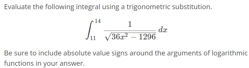 Evaluate the following integral using a trigonometric substitution. ∫ 14 11 1/√36x^2 - 1296 dx Be sure to include absolute value signs around the arguments of logarithmic functions in your answer.