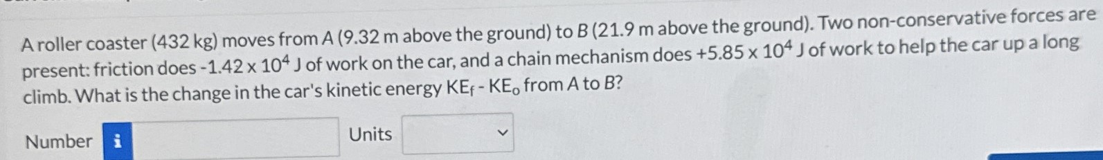 A roller coaster (432 kg) moves from A (9.32 m above the ground) to B (21.9 m above the ground). Two non-conservative forces are present: friction does -1.42×104 J of work on the car, and a chain mechanism does +5.85×104 J of work to help the car up a long climb. What is the change in the car's kinetic energy KEf − KEo from A to B? Number Units