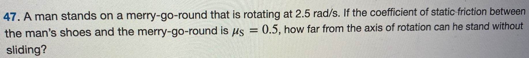 A man stands on a merry-go-round that is rotating at 2.5 rad/s. If the coefficient of static friction between the man's shoes and the merry-go-round is μS = 0.5, how far from the axis of rotation can he stand without sliding? 