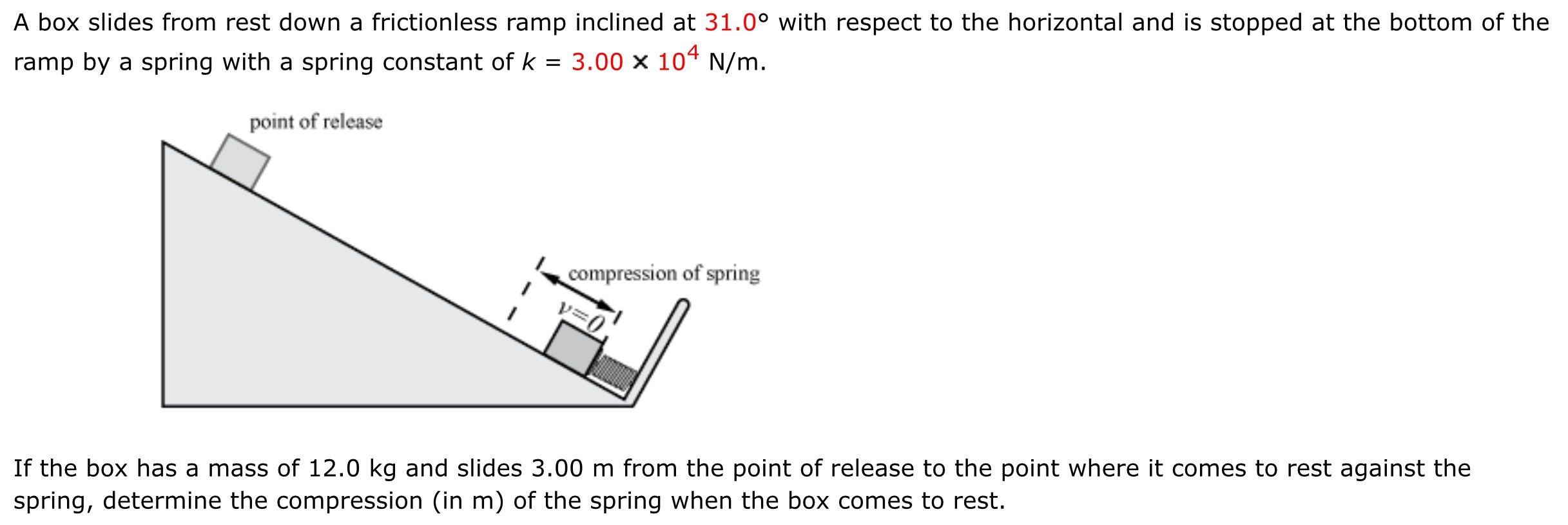 A box slides from rest down a frictionless ramp inclined at 31.0∘ with respect to the horizontal and is stopped at the bottom of the ramp by a spring with a spring constant of k = 3.00×104 N/m. If the box has a mass of 12.0 kg and slides 3.00 m from the point of release to the point where it comes to rest against the spring, determine the compression (in m ) of the spring when the box comes to rest.