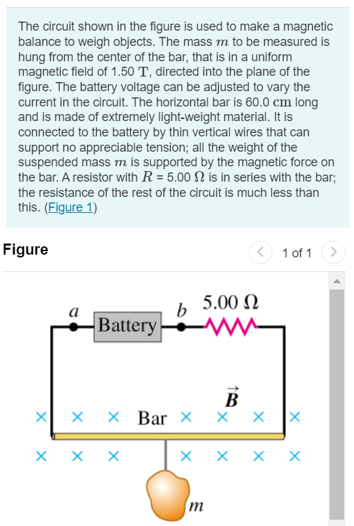 The circuit shown in the figure is used to make a magnetic balance to weigh objects. The mass m to be measured is hung from the center of the bar, that is in a uniform magnetic field of 1.50 T, directed into the plane of the figure. The battery voltage can be adjusted to vary the current in the circuit. The horizontal bar is 60.0 cm long and is made of extremely light-weight material. It is connected to the battery by thin vertical wires that can support no appreciable tension; all the weight of the suspended mass m is supported by the magnetic force on the bar. A resistor with R = 5.00 Ω is in series with the bar; the resistance of the rest of the circuit is much less than this. (Figure 1) Figure 1 of 1 Part A Which point, a or b, should be the positive terminal of the battery? a b Submit Request Answer Part B If the maximum terminal voltage of the battery is 175 V, what is the greatest mass m that this instrument can measure? Express your answer in kilograms. m = kg 