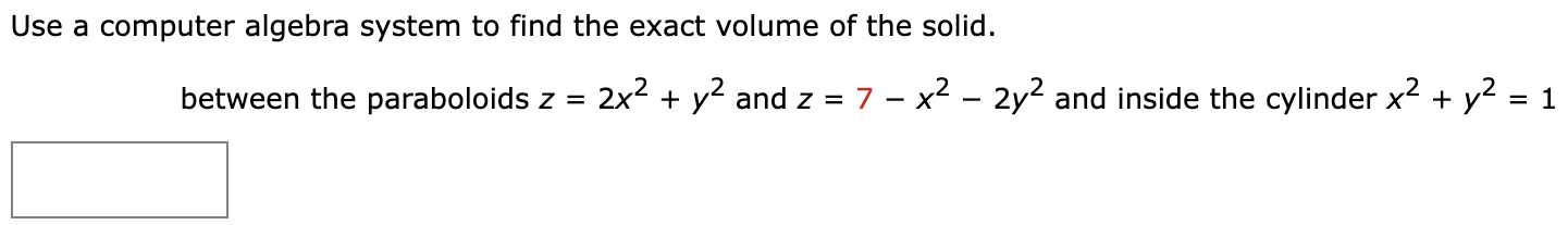 Use a computer algebra system to find the exact volume of the solid. between the paraboloids z = 2x2 + y2 and z = 7 − x2 − 2y2 and inside the cylinder x2 + y2 = 1