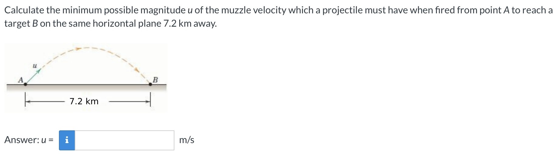 Calculate the minimum possible magnitude u of the muzzle velocity which a projectile must have when fired from point A to reach a target B on the same horizontal plane 7.2 km away. Answer: u = m/s